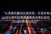 “从青春风暴到白发传奇：乐竞体育app巡礼伊布拉希莫维奇多次率队欧冠征战的惊喜与无奈”