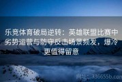 乐竞体育破局逆转：英雄联盟比赛中劣势运营与防守反击场景频发，爆冷更值得留意
