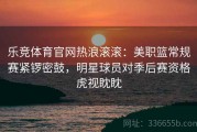 乐竞体育官网热浪滚滚：美职篮常规赛紧锣密鼓，明星球员对季后赛资格虎视眈眈