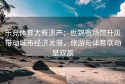 乐竞体育大赛遗产：世锦赛场馆升级带动城市经济发展，旅游与体育联动是双赢