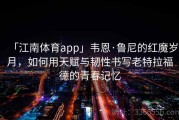 「江南体育app」韦恩·鲁尼的红魔岁月，如何用天赋与韧性书写老特拉福德的青春记忆