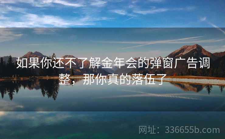 如果你还不了解金年会的弹窗广告调整，那你真的落伍了