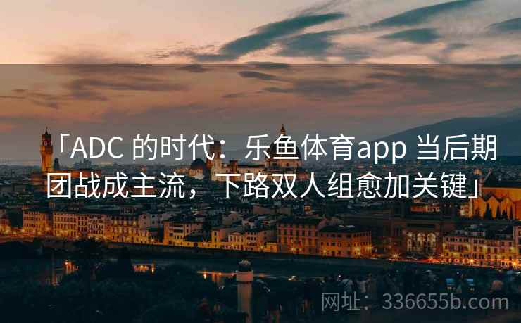 「ADC 的时代：乐鱼体育app 当后期团战成主流，下路双人组愈加关键」