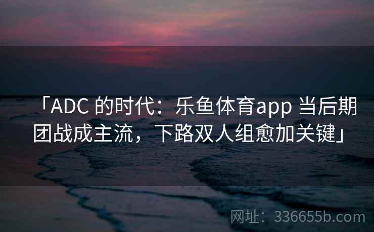 「ADC 的时代：乐鱼体育app 当后期团战成主流，下路双人组愈加关键」