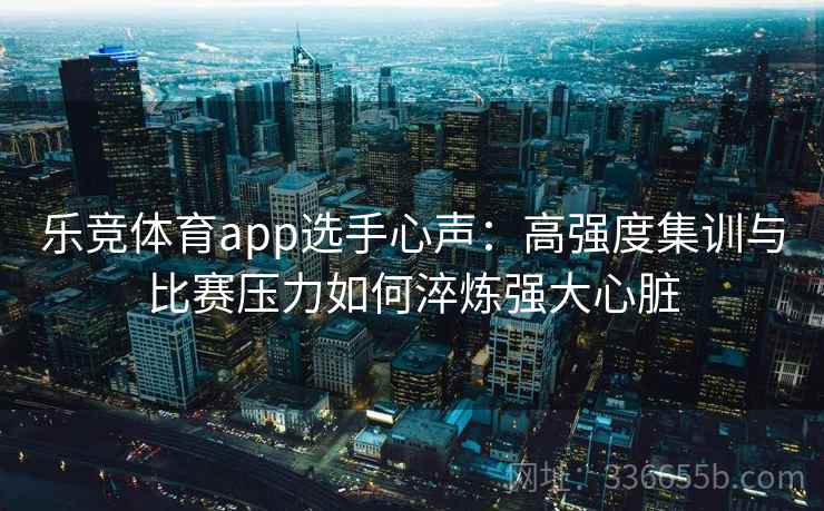 乐竞体育app选手心声：高强度集训与比赛压力如何淬炼强大心脏