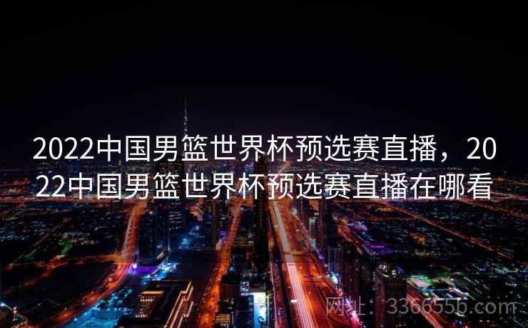 2022中国男篮世界杯预选赛直播，2022中国男篮世界杯预选赛直播在哪看