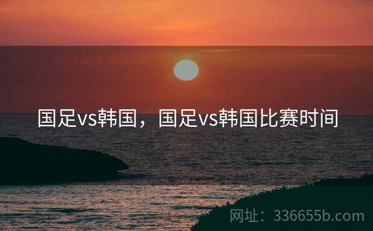 国足vs韩国，国足vs韩国比赛时间