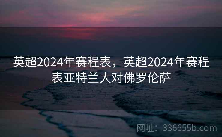 英超2024年赛程表，英超2024年赛程表亚特兰大对佛罗伦萨