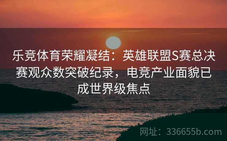 乐竞体育荣耀凝结：英雄联盟S赛总决赛观众数突破纪录，电竞产业面貌已成世界级焦点