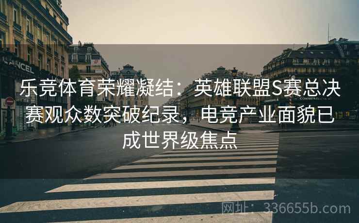 乐竞体育荣耀凝结：英雄联盟S赛总决赛观众数突破纪录，电竞产业面貌已成世界级焦点