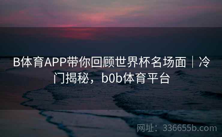 B体育APP带你回顾世界杯名场面｜冷门揭秘，b0b体育平台