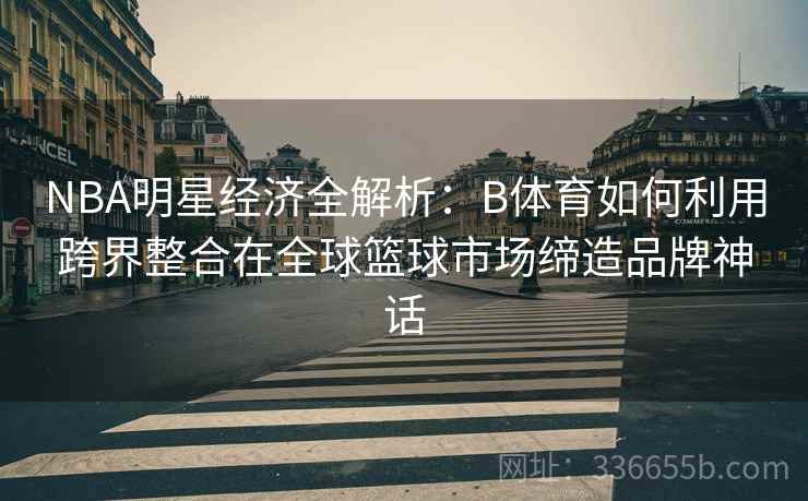 NBA明星经济全解析：B体育如何利用跨界整合在全球篮球市场缔造品牌神话