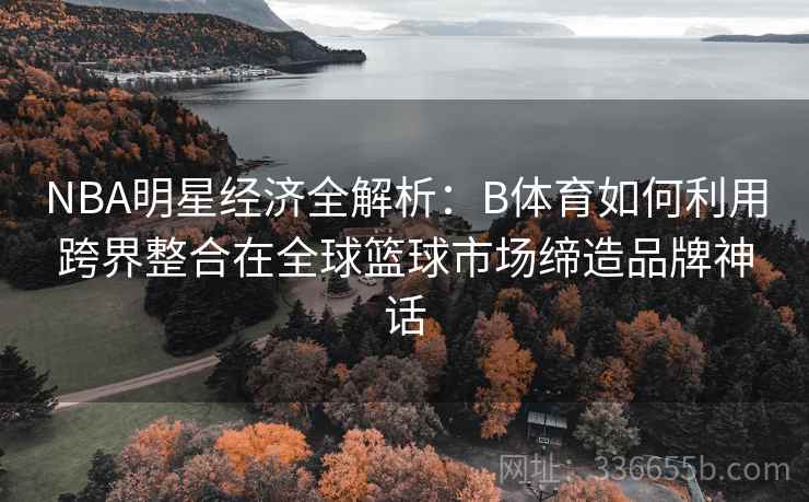 NBA明星经济全解析：B体育如何利用跨界整合在全球篮球市场缔造品牌神话