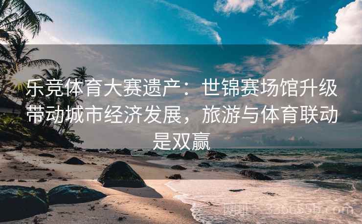 乐竞体育大赛遗产：世锦赛场馆升级带动城市经济发展，旅游与体育联动是双赢