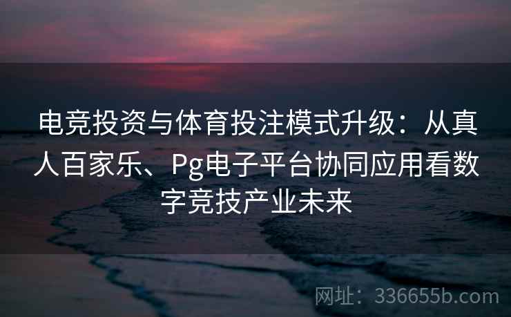 电竞投资与体育投注模式升级：从真人百家乐、Pg电子平台协同应用看数字竞技产业未来
