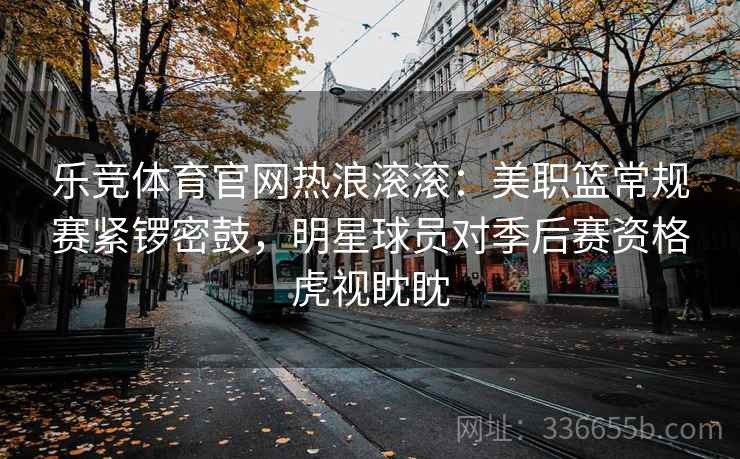 乐竞体育官网热浪滚滚：美职篮常规赛紧锣密鼓，明星球员对季后赛资格虎视眈眈