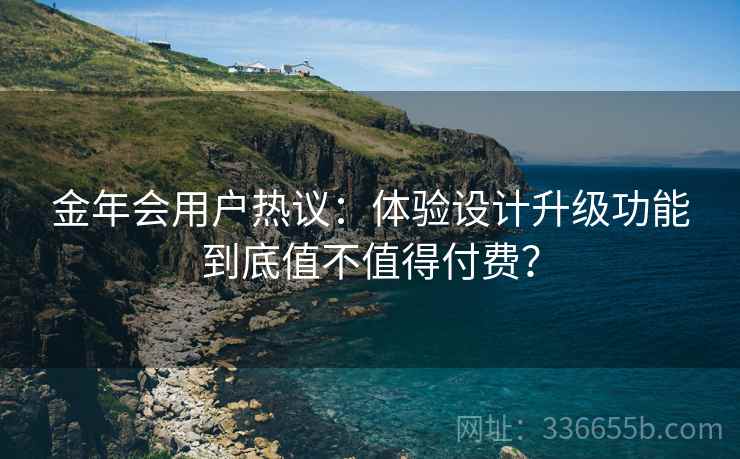 金年会用户热议：体验设计升级功能到底值不值得付费？