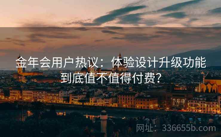 金年会用户热议：体验设计升级功能到底值不值得付费？