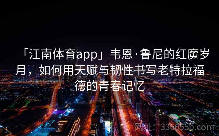 「江南体育app」韦恩·鲁尼的红魔岁月，如何用天赋与韧性书写老特拉福德的青春记忆