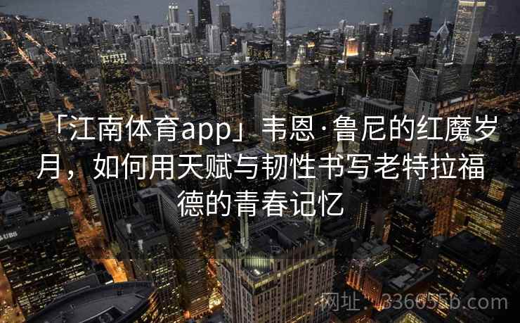 「江南体育app」韦恩·鲁尼的红魔岁月，如何用天赋与韧性书写老特拉福德的青春记忆
