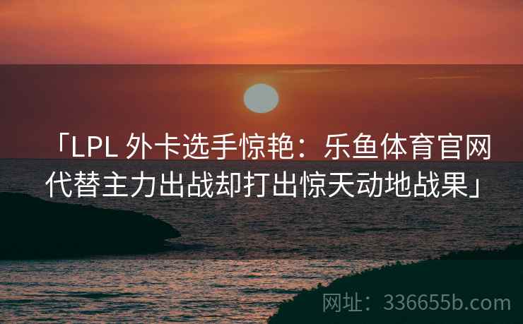 「LPL 外卡选手惊艳：乐鱼体育官网 代替主力出战却打出惊天动地战果」